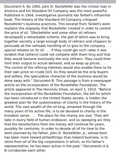 Document A: By 1900, John D. Rockefeller was the richest man in America and his Standard Oil Company was the most powerful. Published in 1904, investigative journalist Ida Tarbell's influential book, The History of the Standard Oil Company critiqued Rockefeller's business practices. This excerpt from Tarbell's work explains the oligopoly that Rockefeller created in order to control the price of oil. "[Rockefeller and some other oil refiners developed] a remarkable scheme, the gist of which was to bring together secretly a large enough body of refiners and shippers to persuade all the railroads handling oil to give to the company . . . special rebates on its oil . . . If they could get such rates it was evident that [others] could not compete with them long and that they would become eventually the only refiners. They could then limit their output to actual demand, and so keep up prices. . . . The control of the refining interests would also enable them to fix their own price on crude [oil]. As they would be the only buyers and sellers, the speculative character of the business would be done away with." Document B: This passage is from a newspaper article on the incorporation of the Rockefeller Foundation. The article appeared in The Honolulu times, on April 1, 1910. "Behind the incorporation of the Rockefeller Foundation, the bill for which has been introduced in the United States senate, is hidden the greatest plan for the systemization of charity in the history of the world. The vast wealth of the oil king, amassed through the many years of his active life, is to be devoted to charity in the broadest sense. . . . The plans for the charity are vast. They will take in every field of human endeavor, and so sweeping arc they that the benefactions from the money will continue for years, possibly for centuries. In order to devote all of his time to the work planned by his father, John D. Rockefeller, Jr., whose bent has been more toward philanthropy than toward business, is to retire from all of the big corporations in which, as his father's representative, he has been active in the past." Documents A & B corroborate each other.