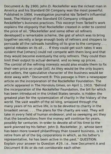 Document A: By 1900, John D. Rockefeller was the richest man in America and his Standard Oil Company was the most powerful. Published in 1904, investigative journalist Ida Tarbell's influential book, The History of the Standard Oil Company critiqued Rockefeller's business practices. This excerpt from Tarbell's work explains the oligopoly that Rockefeller created in order to control the price of oil. "[Rockefeller and some other oil refiners developed] a remarkable scheme, the gist of which was to bring together secretly a large enough body of refiners and shippers to persuade all the railroads handling oil to give to the company . . . special rebates on its oil . . . If they could get such rates it was evident that [others] could not compete with them long and that they would become eventually the only refiners. They could then limit their output to actual demand, and so keep up prices. . . . The control of the refining interests would also enable them to fix their own price on crude [oil]. As they would be the only buyers and sellers, the speculative character of the business would be done away with." Document B: This passage is from a newspaper article on the incorporation of the Rockefeller Foundation. The article appeared in The Honolulu times, on April 1, 1910. "Behind the incorporation of the Rockefeller Foundation, the bill for which has been introduced in the United States senate, is hidden the greatest plan for the systemization of charity in the history of the world. The vast wealth of the oil king, amassed through the many years of his active life, is to be devoted to charity in the broadest sense. . . . The plans for the charity are vast. They will take in every field of human endeavor, and so sweeping arc they that the benefactions from the money will continue for years, possibly for centuries. In order to devote all of his time to the work planned by his father, John D. Rockefeller, Jr., whose bent has been more toward philanthropy than toward business, is to retire from all of the big corporations in which, as his father's representative, he has been active in the past." QUESTION: Explain your answer to Question #29, i.e., how Document A and Document B do or do not corroborate each other.