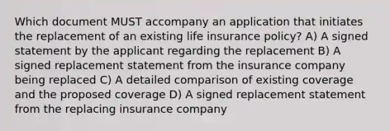 Which document MUST accompany an application that initiates the replacement of an existing life insurance policy? A) A signed statement by the applicant regarding the replacement B) A signed replacement statement from the insurance company being replaced C) A detailed comparison of existing coverage and the proposed coverage D) A signed replacement statement from the replacing insurance company