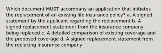 Which document MUST accompany an application that initiates the replacement of an existing life insurance policy? a. A signed statement by the applicant regarding the replacement b. A signed replacement statement from the insurance company being replaced c. A detailed comparison of existing coverage and the proposed coverage d. A signed replacement statement from the replacing insurance company