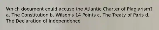 Which document could accuse the Atlantic Charter of Plagiarism? a. The Constitution b. Wilson's 14 Points c. The Treaty of Paris d. The Declaration of Independence