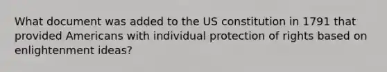 What document was added to the US constitution in 1791 that provided Americans with individual protection of rights based on enlightenment ideas?