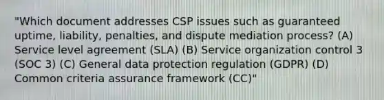 "Which document addresses CSP issues such as guaranteed uptime, liability, penalties, and dispute mediation process? (A) Service level agreement (SLA) (B) Service organization control 3 (SOC 3) (C) General data protection regulation (GDPR) (D) Common criteria assurance framework (CC)"