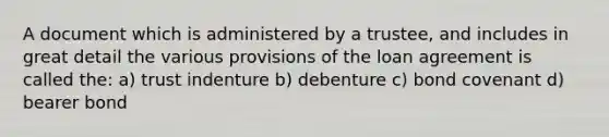 A document which is administered by a trustee, and includes in great detail the various provisions of the loan agreement is called the: a) trust indenture b) debenture c) bond covenant d) bearer bond