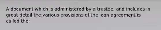 A document which is administered by a trustee, and includes in great detail the various provisions of the loan agreement is called the: