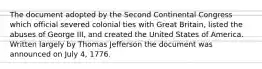 The document adopted by the Second Continental Congress which official severed colonial ties with Great Britain, listed the abuses of George III, and created the United States of America. Written largely by Thomas Jefferson the document was announced on July 4, 1776.