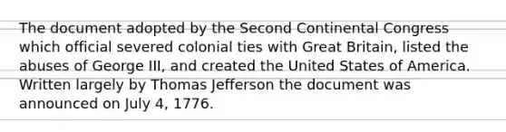 The document adopted by the Second Continental Congress which official severed colonial ties with Great Britain, listed the abuses of George III, and created the United States of America. Written largely by Thomas Jefferson the document was announced on July 4, 1776.