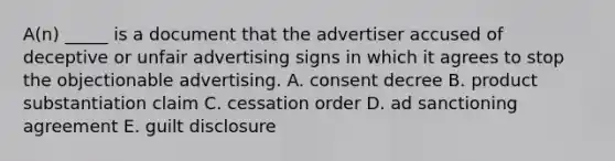 A(n) _____ is a document that the advertiser accused of deceptive or unfair advertising signs in which it agrees to stop the objectionable advertising. A. consent decree B. product substantiation claim C. cessation order D. ad sanctioning agreement E. guilt disclosure