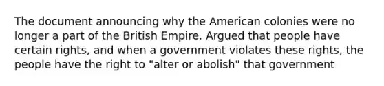 The document announcing why the American colonies were no longer a part of the British Empire. Argued that people have certain rights, and when a government violates these rights, the people have the right to "alter or abolish" that government