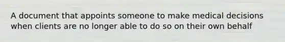 A document that appoints someone to make medical decisions when clients are no longer able to do so on their own behalf