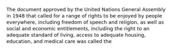 The document approved by the United Nations General Assembly in 1948 that called for a range of rights to be enjoyed by people everywhere, including freedom of speech and religion, as well as social and economic entitlements, including the right to an adequate standard of living, access to adequate housing, education, and medical care was called the