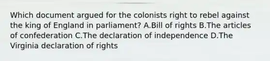 Which document argued for the colonists right to rebel against the king of England in parliament? A.Bill of rights B.The articles of confederation C.The declaration of independence D.The Virginia declaration of rights