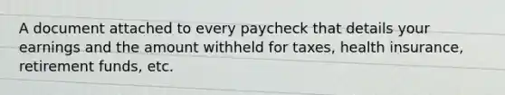 A document attached to every paycheck that details your earnings and the amount withheld for taxes, health insurance, retirement funds, etc.