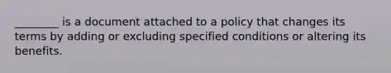 ________ is a document attached to a policy that changes its terms by adding or excluding specified conditions or altering its benefits.