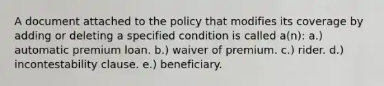 A document attached to the policy that modifies its coverage by adding or deleting a specified condition is called a(n): a.) automatic premium loan. b.) waiver of premium. c.) rider. d.) incontestability clause. e.) beneficiary.