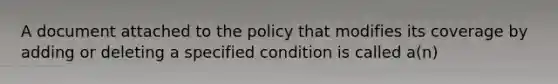 A document attached to the policy that modifies its coverage by adding or deleting a specified condition is called a(n)