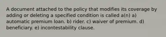 A document attached to the policy that modifies its coverage by adding or deleting a specified condition is called a(n) a) automatic premium loan. b) rider. c) waiver of premium. d) beneficiary. e) incontestability clause.