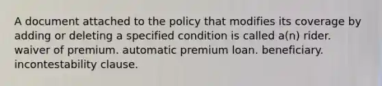 A document attached to the policy that modifies its coverage by adding or deleting a specified condition is called a(n) rider. waiver of premium. automatic premium loan. beneficiary. incontestability clause.