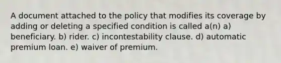 A document attached to the policy that modifies its coverage by adding or deleting a specified condition is called a(n) a) beneficiary. b) rider. c) incontestability clause. d) automatic premium loan. e) waiver of premium.