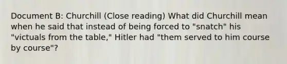 Document B: Churchill (Close reading) What did Churchill mean when he said that instead of being forced to "snatch" his "victuals from the table," Hitler had "them served to him course by course"?