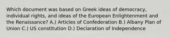 Which document was based on Greek ideas of democracy, individual rights, and ideas of the European Enlightenment and the Renaissance? A.) Articles of Confederation B.) Albany Plan of Union C.) US constitution D.) Declaration of Independence