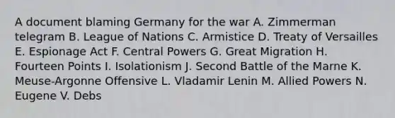 A document blaming Germany for the war A. Zimmerman telegram B. League of Nations C. Armistice D. Treaty of Versailles E. Espionage Act F. Central Powers G. Great Migration H. Fourteen Points I. Isolationism J. Second Battle of the Marne K. Meuse-Argonne Offensive L. Vladamir Lenin M. Allied Powers N. Eugene V. Debs