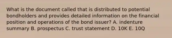 What is the document called that is distributed to potential bondholders and provides detailed information on the financial position and operations of the bond issuer? A. indenture summary B. prospectus C. trust statement D. 10K E. 10Q