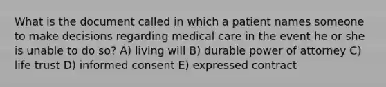 What is the document called in which a patient names someone to make decisions regarding medical care in the event he or she is unable to do so? A) living will B) durable power of attorney C) life trust D) informed consent E) expressed contract