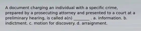 A document charging an individual with a specific crime, prepared by a prosecuting attorney and presented to a court at a preliminary hearing, is called a(n) ________ . a. information. b. indictment. c. motion for discovery. d. arraignment.