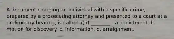 A document charging an individual with a specific crime, prepared by a prosecuting attorney and presented to a court at a preliminary hearing, is called a(n) ________ . a. indictment. b. motion for discovery. c. information. d. arraignment.