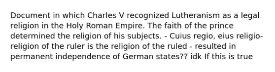 Document in which Charles V recognized Lutheranism as a legal religion in the Holy Roman Empire. The faith of the prince determined the religion of his subjects. - Cuius regio, eius religio- religion of the ruler is the religion of the ruled - resulted in permanent independence of German states?? idk If this is true