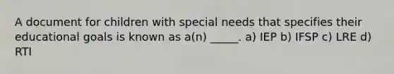 A document for children with special needs that specifies their educational goals is known as a(n) _____. a) IEP b) IFSP c) LRE d) RTI