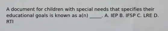 A document for children with special needs that specifies their educational goals is known as a(n) _____. A. IEP B. IFSP C. LRE D. RTI