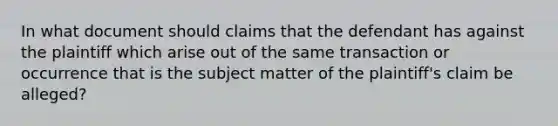 In what document should claims that the defendant has against the plaintiff which arise out of the same transaction or occurrence that is the subject matter of the plaintiff's claim be alleged?