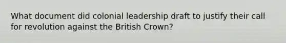 What document did colonial leadership draft to justify their call for revolution against the British Crown?