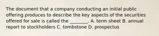 The document that a company conducting an initial public offering produces to describe the key aspects of the securities offered for sale is called the​ ________. A. term sheet B. annual report to stockholders C. tombstone D. prospectus