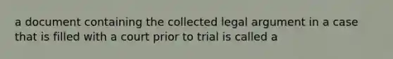 a document containing the collected legal argument in a case that is filled with a court prior to trial is called a