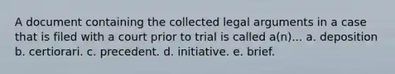 A document containing the collected legal arguments in a case that is filed with a court prior to trial is called a(n)... a. deposition b. certiorari. c. precedent. d. initiative. e. brief.