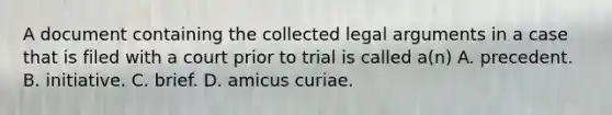 A document containing the collected legal arguments in a case that is filed with a court prior to trial is called a(n) A. precedent. B. initiative. C. brief. D. amicus curiae.