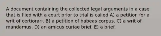 A document containing the collected legal arguments in a case that is filed with a court prior to trial is called A) a petition for a writ of certiorari. B) a petition of habeas corpus. C) a writ of mandamus. D) an amicus curiae brief. E) a brief.