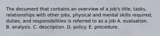 The document that contains an overview of a job's title, tasks, relationships with other jobs, physical and mental skills required, duties, and responsibilities is referred to as a job A. evaluation. B. analysis. C. description. D. policy. E. procedure.