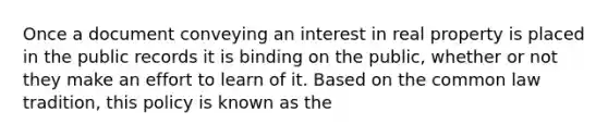 Once a document conveying an interest in real property is placed in the public records it is binding on the public, whether or not they make an effort to learn of it. Based on the common law tradition, this policy is known as the