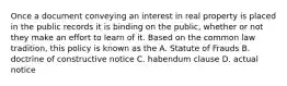 Once a document conveying an interest in real property is placed in the public records it is binding on the public, whether or not they make an effort to learn of it. Based on the common law tradition, this policy is known as the A. Statute of Frauds B. doctrine of constructive notice C. habendum clause D. actual notice