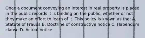 Once a document conveying an interest in real property is placed in the public records it is binding on the public, whether or not they make an effort to learn of it. This policy is known as the: A. Statute of Frauds B. Doctrine of constructive notice C. Habendum clause D. Actual notice