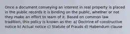 Once a document conveying an interest in real property is placed in the public records it is binding on the public, whether or not they make an effort to learn of it. Based on common law tradition, this policy is known as the: a) Doctrine of constructive notice b) Actual notice c) Statute of Frauds d) Habendum clause