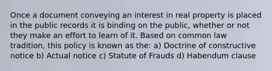 Once a document conveying an interest in real property is placed in the public records it is binding on the public, whether or not they make an effort to learn of it. Based on common law tradition, this policy is known as the: a) Doctrine of constructive notice b) Actual notice c) Statute of Frauds d) Habendum clause