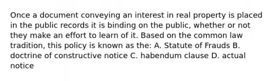 Once a document conveying an interest in real property is placed in the public records it is binding on the public, whether or not they make an effort to learn of it. Based on the common law tradition, this policy is known as the: A. Statute of Frauds B. doctrine of constructive notice C. habendum clause D. actual notice