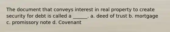 The document that conveys interest in real property to create security for debt is called a ______. a. deed of trust b. mortgage c. promissory note d. Covenant