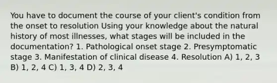 You have to document the course of your client's condition from the onset to resolution Using your knowledge about the natural history of most illnesses, what stages will be included in the documentation? 1. Pathological onset stage 2. Presymptomatic stage 3. Manifestation of clinical disease 4. Resolution A) 1, 2, 3 B) 1, 2, 4 C) 1, 3, 4 D) 2, 3, 4