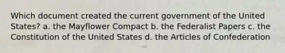 Which document created the current government of the United States? a. the Mayflower Compact b. the Federalist Papers c. the Constitution of the United States d. the Articles of Confederation